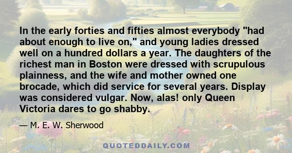 In the early forties and fifties almost everybody had about enough to live on, and young ladies dressed well on a hundred dollars a year. The daughters of the richest man in Boston were dressed with scrupulous