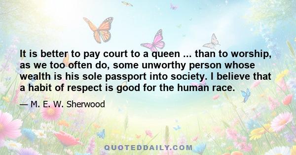 It is better to pay court to a queen ... than to worship, as we too often do, some unworthy person whose wealth is his sole passport into society. I believe that a habit of respect is good for the human race.