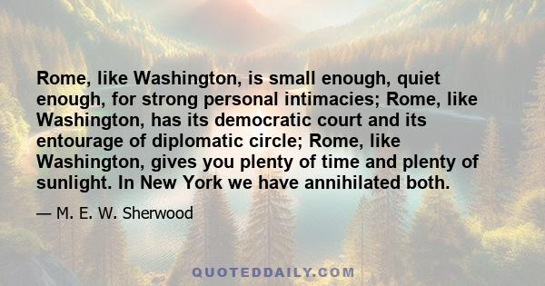 Rome, like Washington, is small enough, quiet enough, for strong personal intimacies; Rome, like Washington, has its democratic court and its entourage of diplomatic circle; Rome, like Washington, gives you plenty of