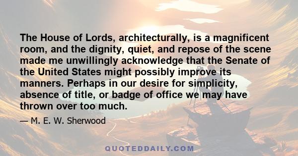 The House of Lords, architecturally, is a magnificent room, and the dignity, quiet, and repose of the scene made me unwillingly acknowledge that the Senate of the United States might possibly improve its manners.