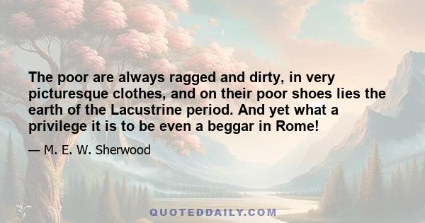 The poor are always ragged and dirty, in very picturesque clothes, and on their poor shoes lies the earth of the Lacustrine period. And yet what a privilege it is to be even a beggar in Rome!