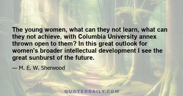 The young women, what can they not learn, what can they not achieve, with Columbia University annex thrown open to them? In this great outlook for women's broader intellectual development I see the great sunburst of the 