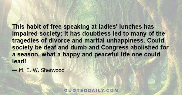 This habit of free speaking at ladies' lunches has impaired society; it has doubtless led to many of the tragedies of divorce and marital unhappiness. Could society be deaf and dumb and Congress abolished for a season,