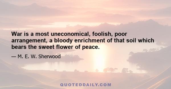 War is a most uneconomical, foolish, poor arrangement, a bloody enrichment of that soil which bears the sweet flower of peace.