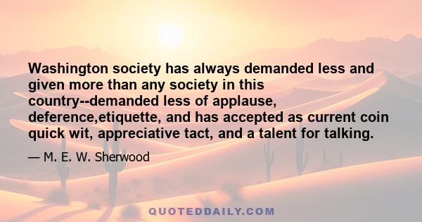 Washington society has always demanded less and given more than any society in this country--demanded less of applause, deference,etiquette, and has accepted as current coin quick wit, appreciative tact, and a talent