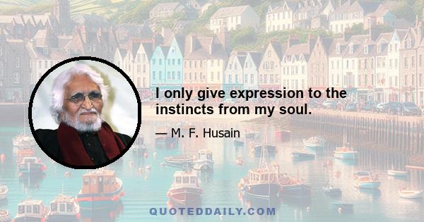 I only give expression to the instincts from my soul.