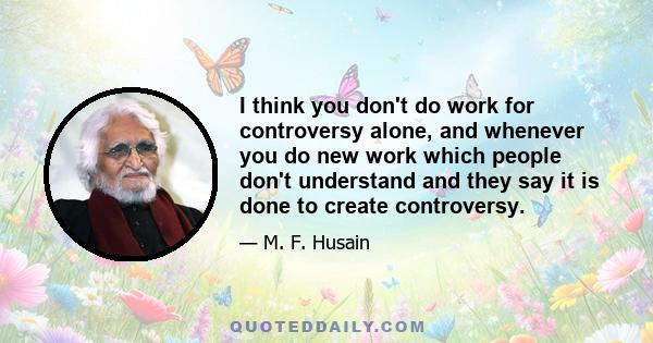 I think you don't do work for controversy alone, and whenever you do new work which people don't understand and they say it is done to create controversy.