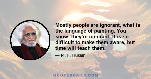 Mostly people are ignorant, what is the language of painting. You know, they're ignorant. It is so difficult to make them aware, but time will teach them.