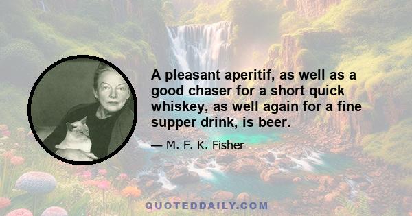 A pleasant aperitif, as well as a good chaser for a short quick whiskey, as well again for a fine supper drink, is beer.