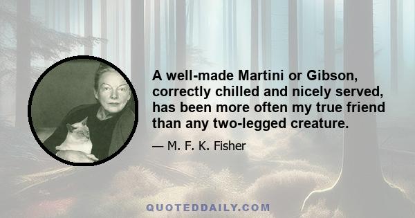 A well-made Martini or Gibson, correctly chilled and nicely served, has been more often my true friend than any two-legged creature.