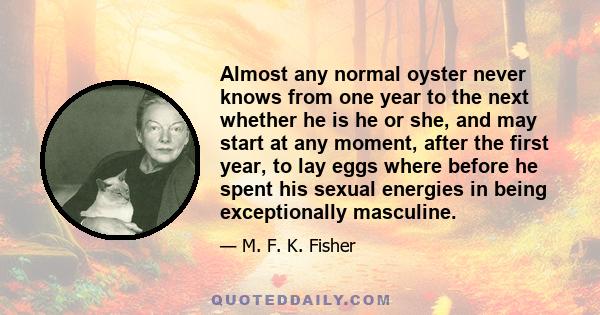 Almost any normal oyster never knows from one year to the next whether he is he or she, and may start at any moment, after the first year, to lay eggs where before he spent his sexual energies in being exceptionally