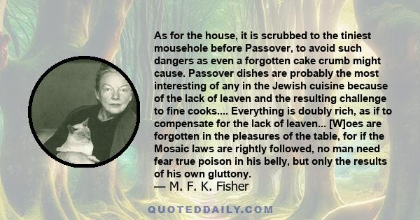 As for the house, it is scrubbed to the tiniest mousehole before Passover, to avoid such dangers as even a forgotten cake crumb might cause. Passover dishes are probably the most interesting of any in the Jewish cuisine 