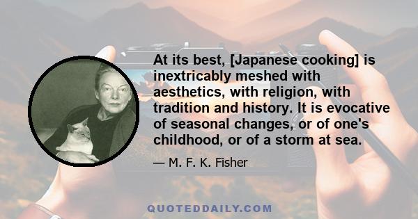 At its best, [Japanese cooking] is inextricably meshed with aesthetics, with religion, with tradition and history. It is evocative of seasonal changes, or of one's childhood, or of a storm at sea.