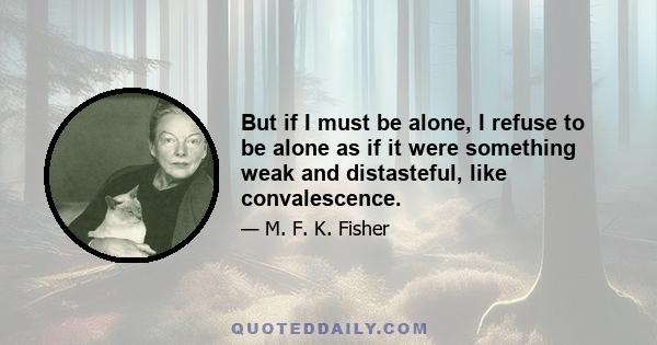 But if I must be alone, I refuse to be alone as if it were something weak and distasteful, like convalescence.