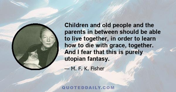 Children and old people and the parents in between should be able to live together, in order to learn how to die with grace, together. And I fear that this is purely utopian fantasy.