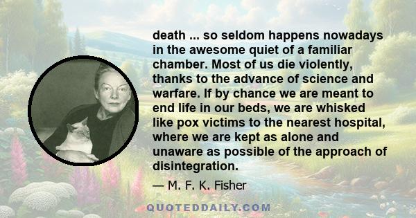 death ... so seldom happens nowadays in the awesome quiet of a familiar chamber. Most of us die violently, thanks to the advance of science and warfare. If by chance we are meant to end life in our beds, we are whisked