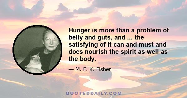 Hunger is more than a problem of belly and guts, and ... the satisfying of it can and must and does nourish the spirit as well as the body.