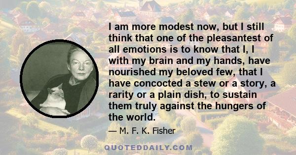 I am more modest now, but I still think that one of the pleasantest of all emotions is to know that I, I with my brain and my hands, have nourished my beloved few, that I have concocted a stew or a story, a rarity or a