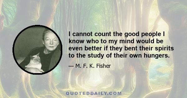 I cannot count the good people I know who to my mind would be even better if they bent their spirits to the study of their own hungers.