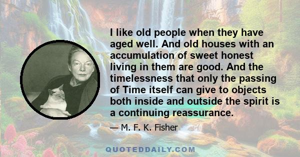 I like old people when they have aged well. And old houses with an accumulation of sweet honest living in them are good. And the timelessness that only the passing of Time itself can give to objects both inside and