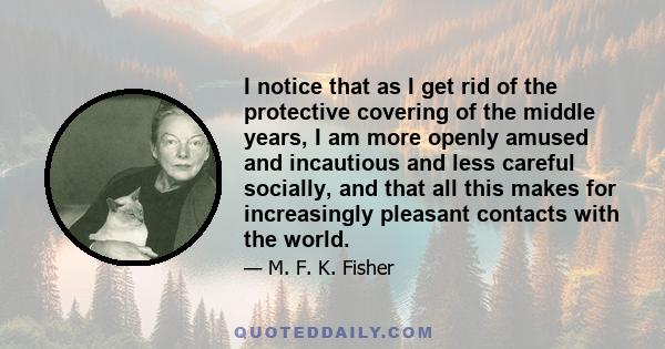 I notice that as I get rid of the protective covering of the middle years, I am more openly amused and incautious and less careful socially, and that all this makes for increasingly pleasant contacts with the world.