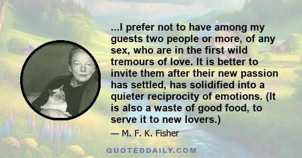 ...I prefer not to have among my guests two people or more, of any sex, who are in the first wild tremours of love. It is better to invite them after their new passion has settled, has solidified into a quieter