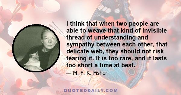 I think that when two people are able to weave that kind of invisible thread of understanding and sympathy between each other, that delicate web, they should not risk tearing it. It is too rare, and it lasts too short a 