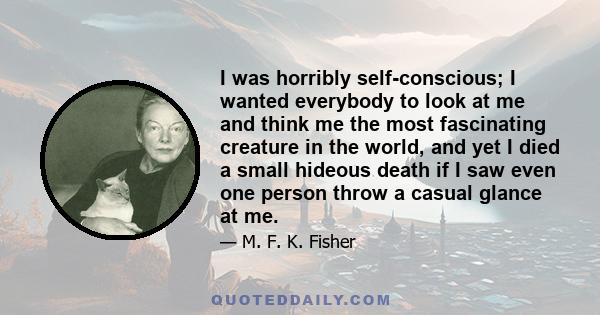 I was horribly self-conscious; I wanted everybody to look at me and think me the most fascinating creature in the world, and yet I died a small hideous death if I saw even one person throw a casual glance at me.