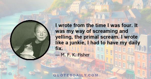 I wrote from the time I was four. It was my way of screaming and yelling, the primal scream. I wrote like a junkie, I had to have my daily fix.