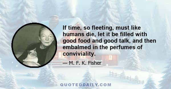 If time, so fleeting, must like humans die, let it be filled with good food and good talk, and then embalmed in the perfumes of conviviality.