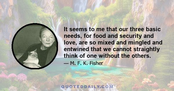 It seems to me that our three basic needs, for food and security and love, are so mixed and mingled and entwined that we cannot straightly think of one without the others. So it happens that when I write of hunger, I am 