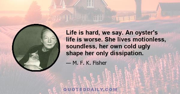 Life is hard, we say. An oyster's life is worse. She lives motionless, soundless, her own cold ugly shape her only dissipation.