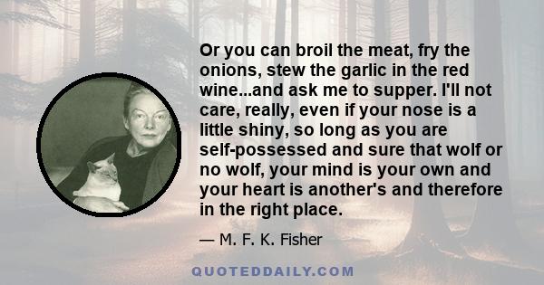 Or you can broil the meat, fry the onions, stew the garlic in the red wine...and ask me to supper. I'll not care, really, even if your nose is a little shiny, so long as you are self-possessed and sure that wolf or no