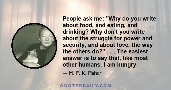 People ask me: Why do you write about food, and eating, and drinking? Why don't you write about the struggle for power and security, and about love, the way the others do? . . . The easiest answer is to say that, like