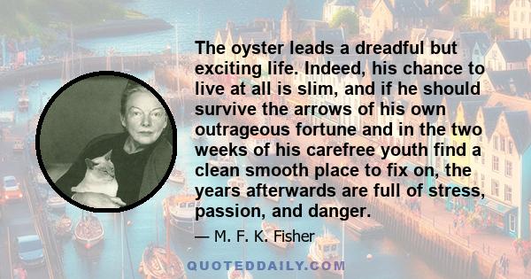 The oyster leads a dreadful but exciting life. Indeed, his chance to live at all is slim, and if he should survive the arrows of his own outrageous fortune and in the two weeks of his carefree youth find a clean smooth