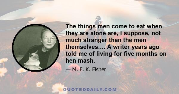 The things men come to eat when they are alone are, I suppose, not much stranger than the men themselves.... A writer years ago told me of living for five months on hen mash.