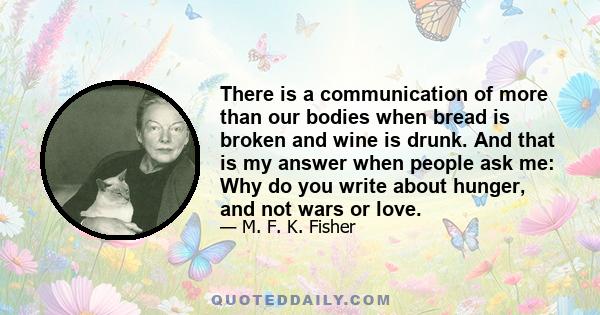 There is a communication of more than our bodies when bread is broken and wine is drunk. And that is my answer when people ask me: Why do you write about hunger, and not wars or love.