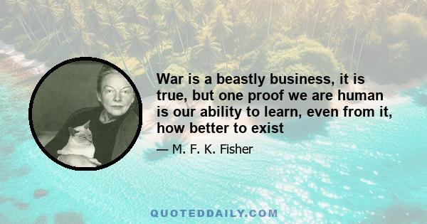 War is a beastly business, it is true, but one proof we are human is our ability to learn, even from it, how better to exist