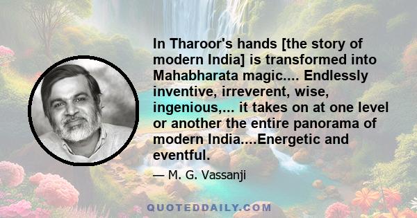 In Tharoor's hands [the story of modern India] is transformed into Mahabharata magic.... Endlessly inventive, irreverent, wise, ingenious,... it takes on at one level or another the entire panorama of modern