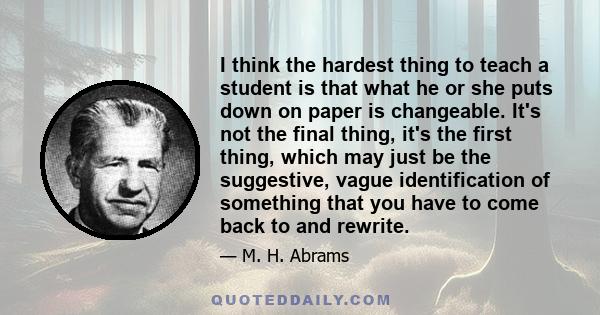 I think the hardest thing to teach a student is that what he or she puts down on paper is changeable. It's not the final thing, it's the first thing, which may just be the suggestive, vague identification of something