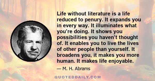 Life without literature is a life reduced to penury. It expands you in every way. It illuminates what you’re doing. It shows you possibilities you haven’t thought of. It enables you to live the lives of other people