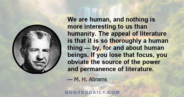 We are human, and nothing is more interesting to us than humanity. The appeal of literature is that it is so thoroughly a human thing — by, for and about human beings. If you lose that focus, you obviate the source of