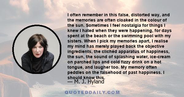 I often remember in this false, distorted way, and the memories are often cloaked in the colour of the sun. Sometimes I feel nostalgia for things I knew I hated when they were happening, for days spent at the beach or