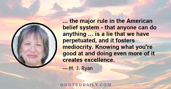 ... the major rule in the American belief system - that anyone can do anything ... is a lie that we have perpetuated, and it fosters mediocrity. Knowing what you're good at and doing even more of it creates excellence.