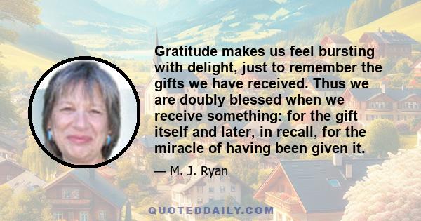 Gratitude makes us feel bursting with delight, just to remember the gifts we have received. Thus we are doubly blessed when we receive something: for the gift itself and later, in recall, for the miracle of having been