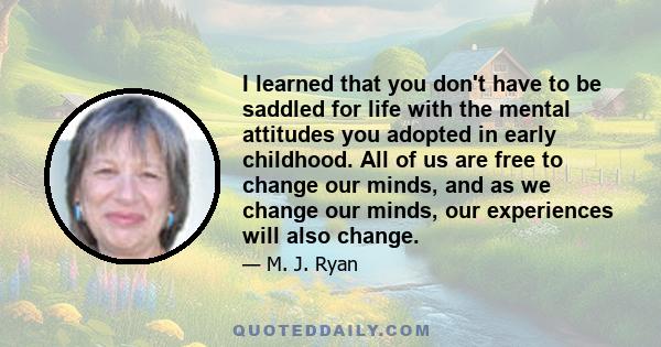 I learned that you don't have to be saddled for life with the mental attitudes you adopted in early childhood. All of us are free to change our minds, and as we change our minds, our experiences will also change.