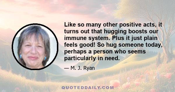 Like so many other positive acts, it turns out that hugging boosts our immune system. Plus it just plain feels good! So hug someone today, perhaps a person who seems particularly in need.