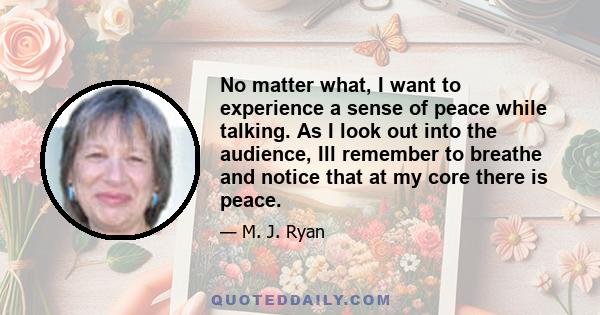 No matter what, I want to experience a sense of peace while talking. As I look out into the audience, Ill remember to breathe and notice that at my core there is peace.