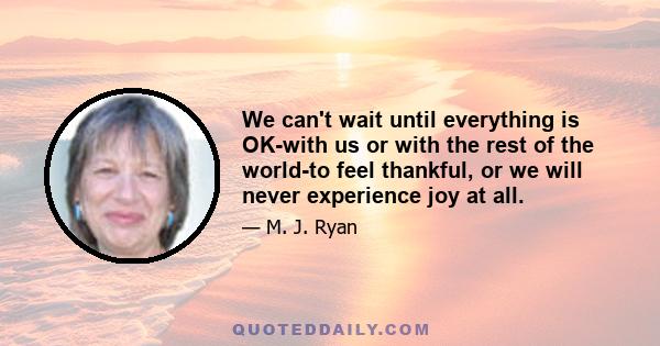 We can't wait until everything is OK-with us or with the rest of the world-to feel thankful, or we will never experience joy at all.