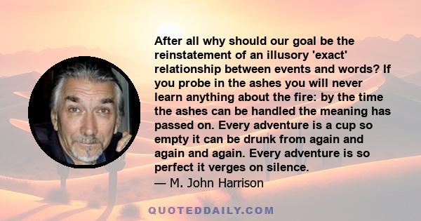 After all why should our goal be the reinstatement of an illusory 'exact' relationship between events and words? If you probe in the ashes you will never learn anything about the fire: by the time the ashes can be